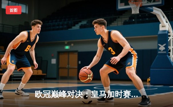 欧冠巅峰对决：皇马加时赛3-1逆转曼城，维尼修斯绝杀闪耀伯纳乌