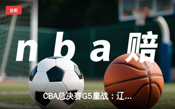 CBA总决赛G5鏖战：辽宁本钢逆转广东宏远 成功卫冕总冠军