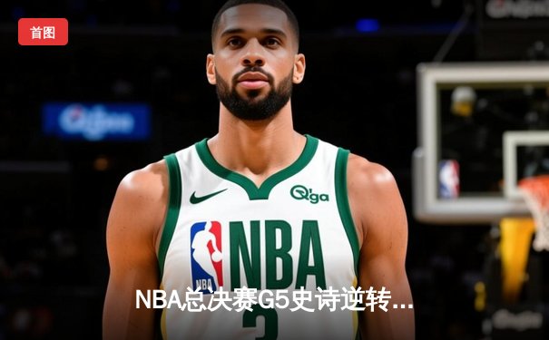 NBA总决赛G5史诗逆转：凯尔特人末节轰24-2攻势 霍勒迪关键封锁定胜局
