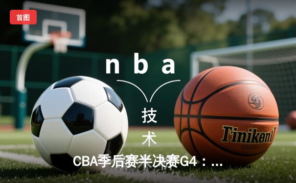 CBA季后赛半决赛G4：辽宁本钢险胜广东东莞，赵继伟28+10率队逆转