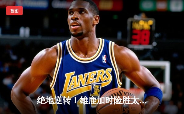 绝地逆转！雄鹿加时险胜太阳，字母哥狂砍44分22篮板捍卫主场